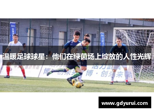 温暖足球球星：他们在绿茵场上绽放的人性光辉